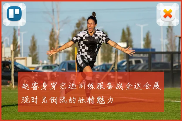 赵睿身穿宏远训练服备战全运会展现时光倒流的独特魅力