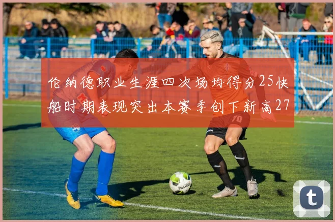 伦纳德职业生涯四次场均得分25快船时期表现突出本赛季创下新高279分