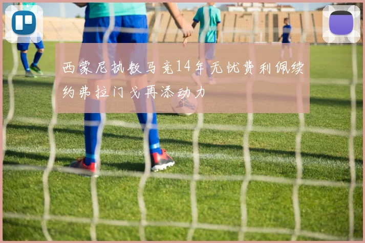 西蒙尼执教马竞14年无忧费利佩续约弗拉门戈再添动力