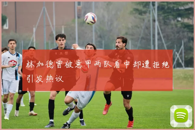 林加德曾被意甲两队看中却遭拒绝引发热议