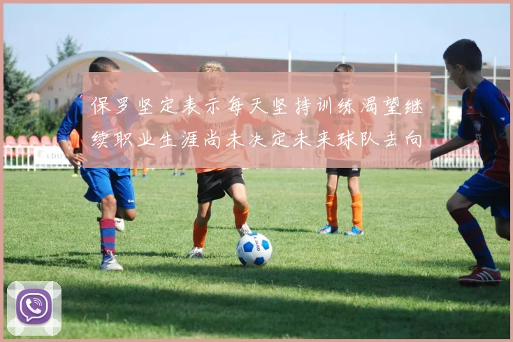保罗坚定表示每天坚持训练渴望继续职业生涯尚未决定未来球队去向