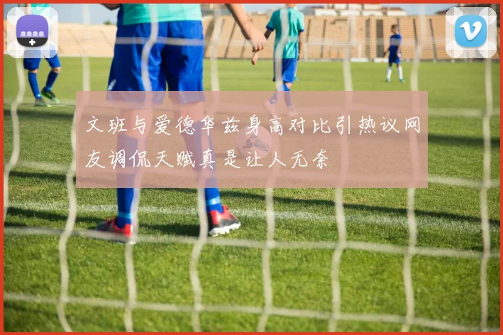 文班与爱德华兹身高对比引热议网友调侃天赋真是让人无奈