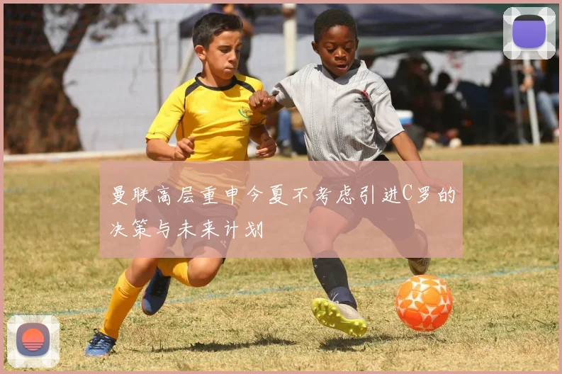曼联高层重申今夏不考虑引进C罗的决策与未来计划