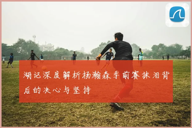 湖记深度解析杨瀚森季前赛抹泪背后的决心与坚持