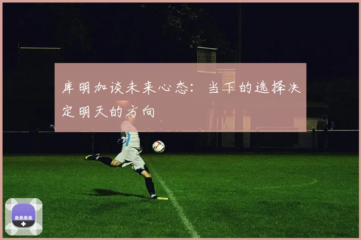 库明加谈未来心态：当下的选择决定明天的方向