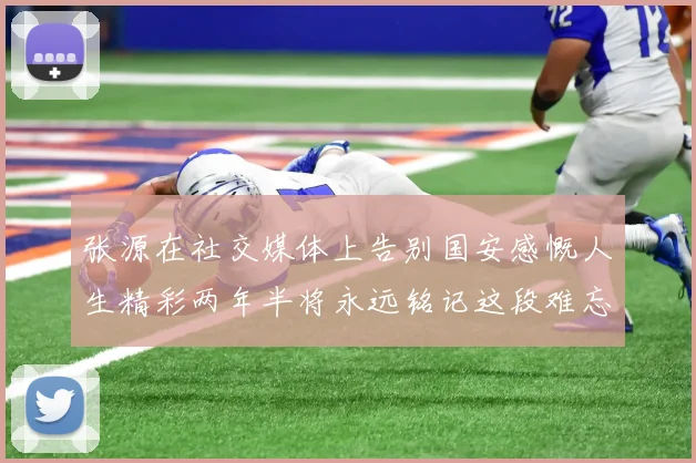 张源在社交媒体上告别国安感慨人生精彩两年半将永远铭记这段难忘故事