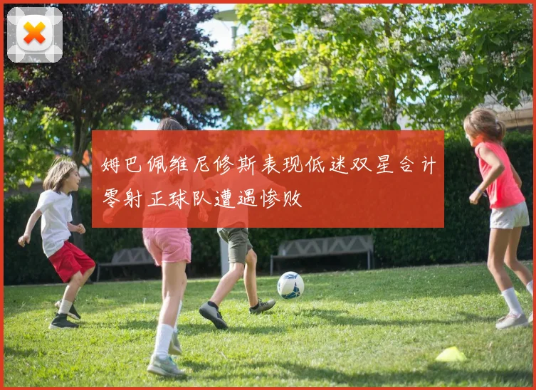 姆巴佩维尼修斯表现低迷双星合计零射正球队遭遇惨败