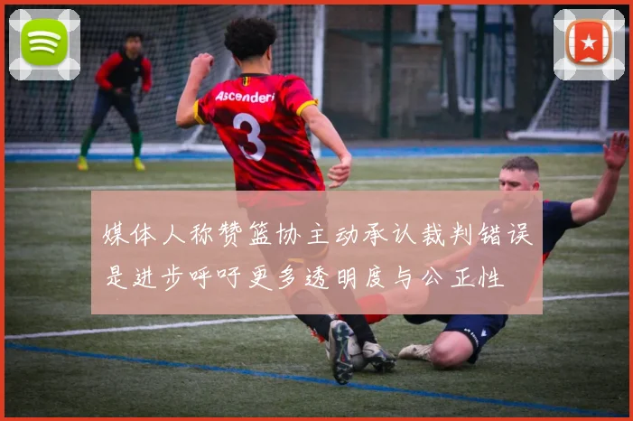 媒体人称赞篮协主动承认裁判错误是进步呼吁更多透明度与公正性