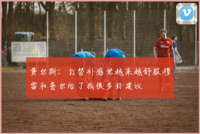 费尔斯：打替补感觉越来越舒服穆雷和普尔给了我很多好建议
