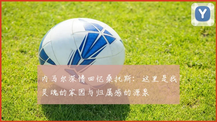 内马尔深情回忆桑托斯：这里是我灵魂的家园与归属感的源泉