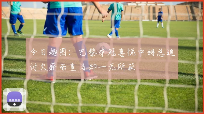 今日趣图：巴黎夺冠喜悦中姆总追讨欠薪而皇马却一无所获