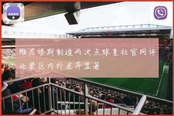 维尼修斯制造两次点球皇社官网评论禁区内外差异显著