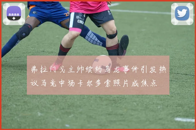 弗拉门戈主帅续约乌龙事件引发热议马竞中场卡尔多索照片成焦点