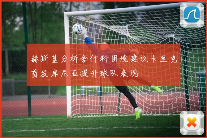 赫斯基分析舍什科困境建议卡里克首发库尼亚提升球队表现