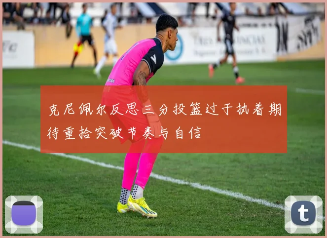 克尼佩尔反思三分投篮过于执着期待重拾突破节奏与自信