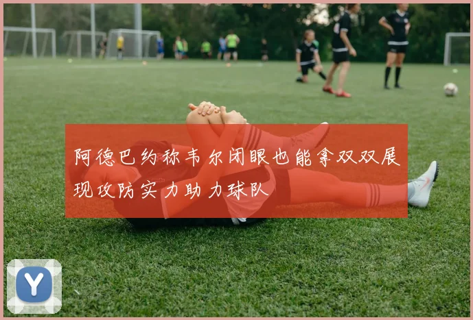 阿德巴约称韦尔闭眼也能拿双双展现攻防实力助力球队