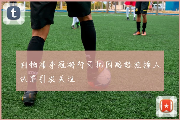 利物浦夺冠游行司机因路怒症撞人认罪引发关注