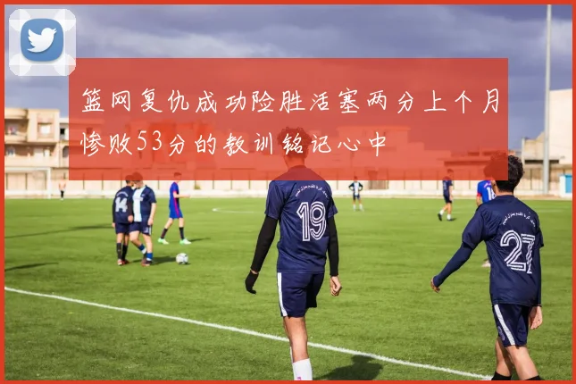 篮网复仇成功险胜活塞两分上个月惨败53分的教训铭记心中