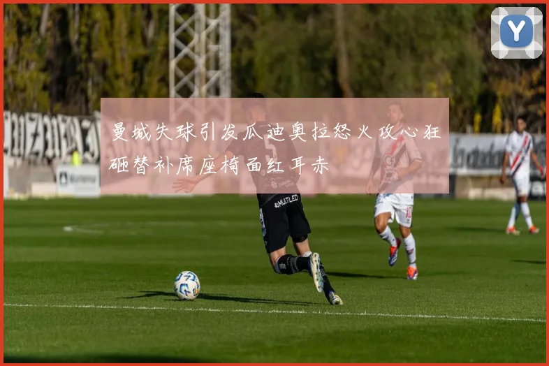 曼城失球引发瓜迪奥拉怒火攻心狂砸替补席座椅面红耳赤