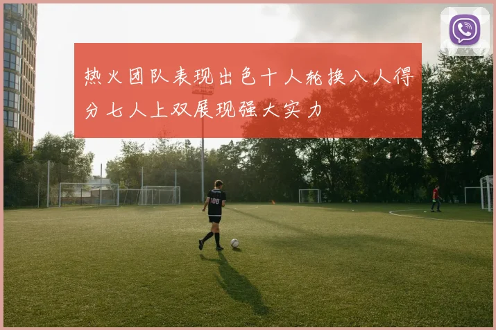 热火团队表现出色十人轮换八人得分七人上双展现强大实力