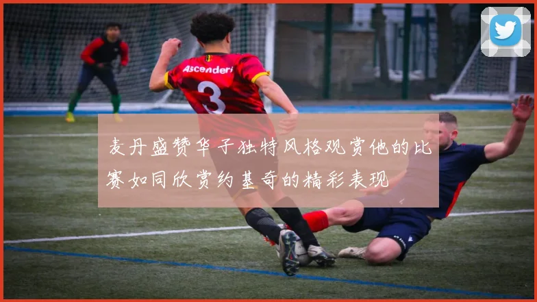 麦丹盛赞华子独特风格观赏他的比赛如同欣赏约基奇的精彩表现