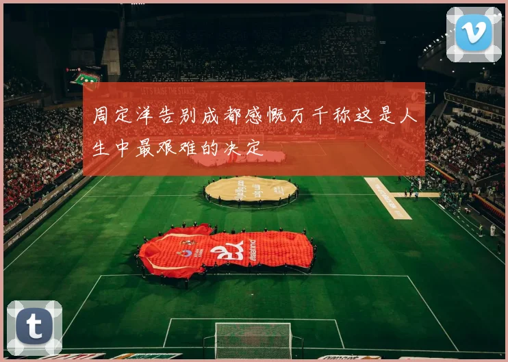 周定洋告别成都感慨万千称这是人生中最艰难的决定