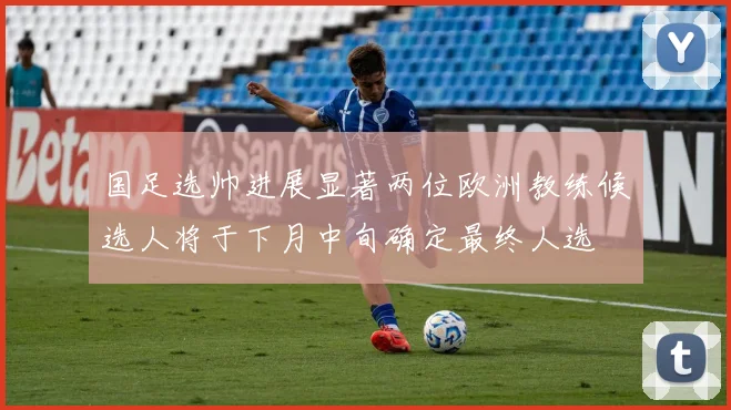 国足选帅进展显著两位欧洲教练候选人将于下月中旬确定最终人选