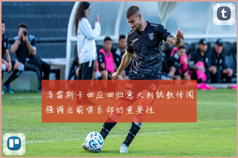 马雷斯卡回应回归意大利执教传闻强调当前俱乐部的重要性