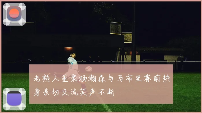 老熟人重聚杨瀚森与马布里赛前热身亲切交流笑声不断