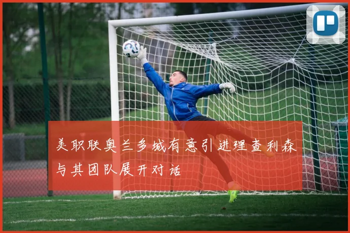 美职联奥兰多城有意引进理查利森与其团队展开对话