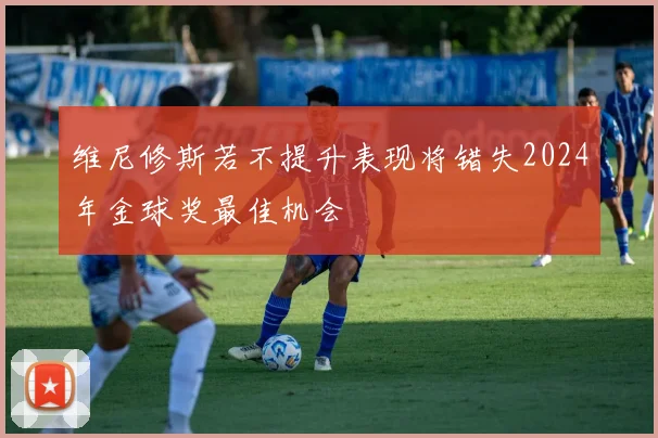 维尼修斯若不提升表现将错失2024年金球奖最佳机会