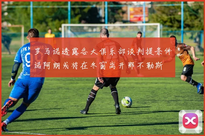 罗马诺透露各大俱乐部谈判提条件诺阿朗或将在冬窗离开那不勒斯